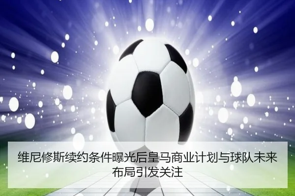 维尼修斯续约条件曝光后皇马商业计划与球队未来布局引发关注