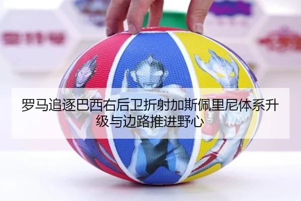 罗马追逐巴西右后卫折射加斯佩里尼体系升级与边路推进野心