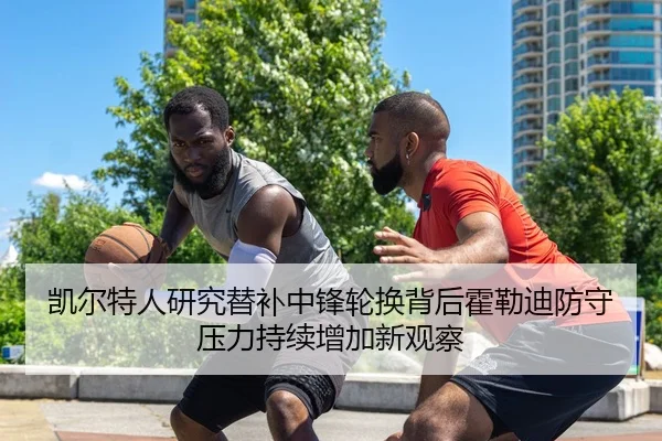 凯尔特人研究替补中锋轮换背后霍勒迪防守压力持续增加新观察