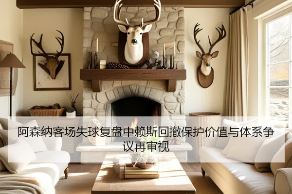 阿森纳客场失球复盘中赖斯回撤保护价值与体系争议再审视