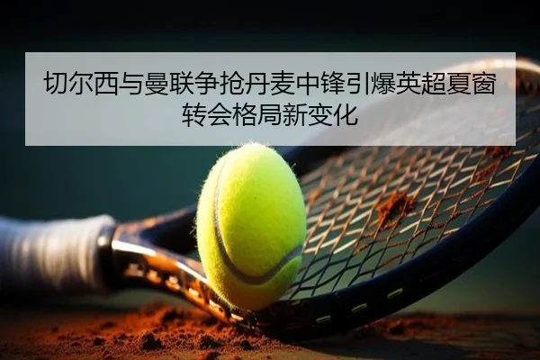 切尔西与曼联争抢丹麦中锋引爆英超夏窗转会格局新变化